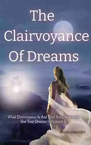 The Clairvoyance Of Dreams: What Clairvoyance Is And How You Can Simply Use Your Dreams To Achieve It