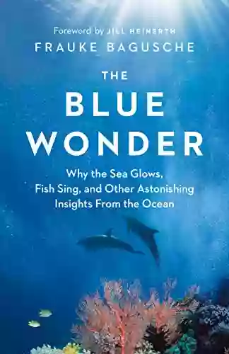 The Blue Wonder: Why The Sea Glows Fish Sing And Other Astonishing Insights From The Ocean