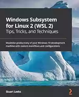 Windows Subsystem For Linux 2 (WSL 2) Tips Tricks And Techniques: Maximise Productivity Of Your Windows 10 Development Machine With Custom Workflows And Configurations